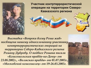 Участник контртеррористической
                     операции на территории Северо-
                           Кавказского региона




     Выставка «Вопреки всему Рома жив»
посвящена нашему односельчанину участнику
     контртеррористических операций на
   территории Северо-Кавказского региона
  Роману Дуброву. О подвиге Романа писали
     «Комсомольская правда-на-Дону» от
23.08.2002г., «Волжская правда» от 01.07.2003г.,
 «Московский комсомолец» от 19-26.03.2003г.
 
