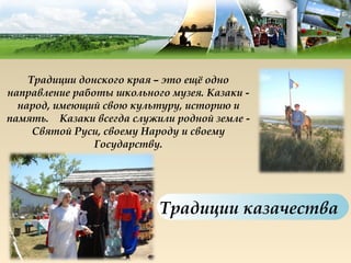 Традиции донского края – это ещё одно
направление работы школьного музея. Казаки -
  народ, имеющий свою культуру, историю и
память.  Казаки всегда служили родной земле -
     Святой Руси, своему Народу и своему
                Государству.




                            Традиции казачества
 