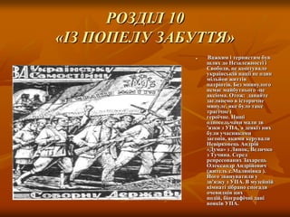 РОЗДІЛ 10
«ІЗ ПОПЕЛУ ЗАБУТТЯ»


Важким і тернистим був
шлях до Незалежності і
Свободи, це коштувало
українській нації не один
мільйон життів
патріотів. Без миинулого
немає майбутнього -це
аксіома. Отож: давайте
заглянемо в історичне
минуле, яке було таке
трагічне і
героїчне. Наші
односельчани мали зв
'язки з УПА, а деякіз них
були учасниками
загонів, якими керували
Невірковець Андрій
«Дума» з Липок, Величко
з Тучина. Серед
репресованих Захарець
Олександр Андрійович
(житель с.Малинівка ).
Його звинуватили у
зв'язку з УПА. В музейній
кімнаті зібрано спогади
очевидців цих
подій, біографічні дані
вояків УПА.

 