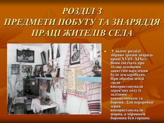 РОЗДІЛ З
ПРЕДМЕТИ ПОБУТУ ТА ЗНАРЯДДЯ
ПРАЦІ ЖИТЕЛІВ СЕЛА


У цьому розділі
зібрано зразки знарядь
праці ХVIII- XIXст.
Вони свідчать про
те, що основним
заняттям населення
було землеробство.
При обробці землі
люди
використовували
дерев'яну соху із
залізним
наконечником та
борони. Для переробки
зерна
використовували
жорна, а мірником
борошна був горщик.

 