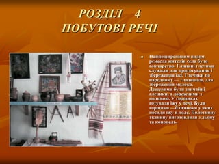 РОЗДІЛ 4
ПОБУТОВІ РЕЧІ


Найпоширенішим видом
ремесла жителів села було
гончарство. Глиняні глечики
служили для приготування і
збереження їжі. Глечики по
народному — гладишки, для
збереження молока.
Дешевими були звичайні
глечики, а дорожчими з
поливою. У горщиках
готували їжу у печі. Були
горщики —близнюки у яких
носили їжу в поле. Полотняну
тканину виготовляли з льону
та конопель.

 