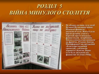 РОЗДІЛ 5
ВІЙНА МИНУЛОГО СТОЛІТТЯ


Не обминули наше село події
Великої Вітчизняної війни.
Німецькі фашисти
окупували село. Жителі села
брали активну участь у
боротьбі проти німецькофашистських загарбників.
Багато односельчан воювали
на фронтах. Румков Дмитро
Никифорович нагороджений
«Благодарственноюй
грамотой» з підписом
маршала І.Конєва. Наше
село було звільнено від
фашистіві 16 січня 1944р.

 