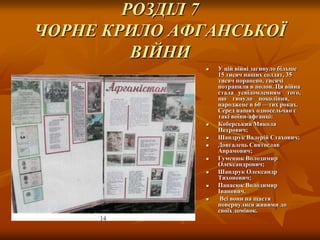 РОЗДІЛ 7
ЧОРНЕ КРИЛО АФГАНСЬКОЇ
ВІЙНИ











У цій війні загинуло більше
15 тисяч наших солдат, 35
тисяч поранено, тисячі
потрапили в полон. Ця війна
стала усвідомленням того,
що гинуло покоління,
народжене в 60 —тих роках.
Серед наших односельчан є
такі воїни-афганці:
Коберський Микола
Петрович;
Шандрук Валерій Стахович;
Довгалець Святослав
Аврамович;
Гуменюк Володимир
Олександрович;
Шандрук Олександр
Тихонович;
Панасюк Володимир
Іванович.
Всі вони на щастя
повернулися живими до
своїх домівок.

 