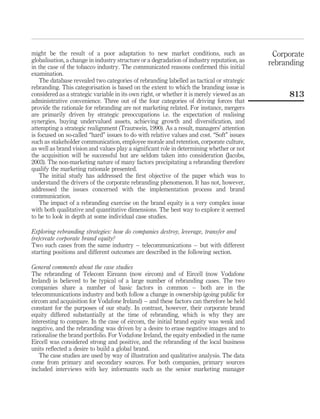 might be the result of a poor adaptation to new market conditions, such as                   Corporate
globalisation, a change in industry structure or a degradation of industry reputation, as   rebranding
in the case of the tobacco industry. The communicated reasons conﬁrmed this initial
examination.
    The database revealed two categories of rebranding labelled as tactical or strategic
rebranding. This categorisation is based on the extent to which the branding issue is
considered as a strategic variable in its own right, or whether it is merely viewed as an        813
administrative convenience. Three out of the four categories of driving forces that
provide the rationale for rebranding are not marketing related. For instance, mergers
are primarily driven by strategic preoccupations i.e. the expectation of realising
synergies, buying undervalued assets, achieving growth and diversiﬁcation, and
attempting a strategic realignment (Trautwein, 1990). As a result, managers’ attention
is focused on so-called “hard” issues to do with relative values and cost. “Soft” issues
such as stakeholder communication, employee morale and retention, corporate culture,
as well as brand vision and values play a signiﬁcant role in determining whether or not
the acquisition will be successful but are seldom taken into consideration (Jacobs,
2003). The non-marketing nature of many factors precipitating a rebranding therefore
qualify the marketing rationale presented.
    The initial study has addressed the ﬁrst objective of the paper which was to
understand the drivers of the corporate rebranding phenomenon. It has not, however,
addressed the issues concerned with the implementation process and brand
communication.
    The impact of a rebranding exercise on the brand equity is a very complex issue
with both qualitative and quantitative dimensions. The best way to explore it seemed
to be to look in depth at some individual case studies.

Exploring rebranding strategies: how do companies destroy, leverage, transfer and
(re)create corporate brand equity?
Two such cases from the same industry – telecommunications – but with different
starting positions and different outcomes are described in the following section.

General comments about the case studies
The rebranding of Telecom Eireann (now eircom) and of Eircell (now Vodafone
Ireland) is believed to be typical of a large number of rebranding cases. The two
companies share a number of basic factors in common – both are in the
telecommunications industry and both follow a change in ownership (going public for
eircom and acquisition for Vodafone Ireland) – and these factors can therefore be held
constant for the purposes of our study. In contrast, however, their corporate brand
equity differed substantially at the time of rebranding, which is why they are
interesting to compare. In the case of eircom, the initial brand equity was weak and
negative, and the rebranding was driven by a desire to erase negative images and to
rationalise the brand portfolio. For Vodafone Ireland, the equity embodied in the name
Eircell was considered strong and positive, and the rebranding of the local business
units reﬂected a desire to build a global brand.
    The case studies are used by way of illustration and qualitative analysis. The data
come from primary and secondary sources. For both companies, primary sources
included interviews with key informants such as the senior marketing manager
 
