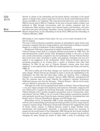 EJM      directly in charge of the rebranding and the brand identity consultant of the brand
40,7/8   agency in charge of the creative expression of the new brand values (Enterprise IG for
         eircom and Ogilvy for Vodafone). The semi-structured interviews were conducted in
         2000 for eircom and in 2003 for Vodafone. In the case of eircom, further evidence was
         gathered in 2004 through conversations with ten random customers and two
         ex-employees. Other primary sources were internal memos and brochures, web sites,
814      television and press advertising. Secondary sources included press articles and two
         Masters dissertations on the rebranding of eircom (Friel, 2000) and the rebranding of
         Vodafone (Moloney, 2003).

         Rebranding to erase negative brand equity: the case of an ex-state monopoly in the
         telecom industry
         The case of Telecom Eireann exempliﬁes attempts at rebranding by many former state
         monopoly companies that have image problems, and which hope to inﬂuence customer
         images by a radical revitalisation of their marketing aesthetics.
             Background. Following a long period of stability facilitated by its monopoly status,
         Telecom Eireann found itself in a radically different environment by 1998. First, the
         telecommunications market became fully deregulated leading to the entry of many
         new, mostly international, competitors into the marketplace. Second, Telecom Eireann
         had moved from state ownership to public and employee ownership and was now
         subject to the judgement of the stockmarket. Third, Telecom Eireann derived an
         increasing proportion of its revenue from a variety of business units other than
         telephony. In 1984, 95 per cent of Telecom Eireann’s income came from basic
         telephony, it was expected that by 2005, this would represent only 30 per cent (eircom,
         1999a, b).
             The need to reﬂect all of the these changes was stated as the rationale behind the
         name change: “Board Telecom plc changed its name to eircom plc, highlighting to the
         marketplace the shift that had taken place within our business, from a telephone
         company to a communications company” (eircom, 2000). Ofﬁcially, management felt
         that the corporate name no longer reﬂected the company’s customer proposition.
         Additional reasons were that the old name – Telecom Eireann – did not travel easily,
         and was difﬁcult to pronounce for non-Irish people.
             Although one of the most recognised brand names in Ireland, Telecom Eireann had
         a very poor image amongst both employees and customers. Internally, employees felt
         very little loyalty or support for the brand. Externally, customers associated the name
         Telecom Eireann with a number of negative perceptions such as “bureaucratic, static,
         and amateur” (eircom, 1999a, p. 15). As a result of those negative associations, business
         units gradually moved away from the main corporate brand by developing their own
         brands such as Telecom PhoneWatch, Eirpage, and ITI Charge card.
             Rebranding exercise. In September 1999, a major rebranding exercise commenced
         with the aim of rationalising and unifying the brand portfolio as well as improving the
         company’s general image. Following a brand audit, Enterprise IG suggested the name
         of eircom, which, contrary to Telecom Eireann, tested as being “ﬂexible, lively,
         international and professional”. Internally, a six-month period was necessary to
         prepare for the actual launch of the 6 September 1999. During the ﬁrst month, feedback
         from the brand audit was passed on to employees in order to prepare the ground for
         changing the name. During the month of April 1999, a series of workshops with
 
