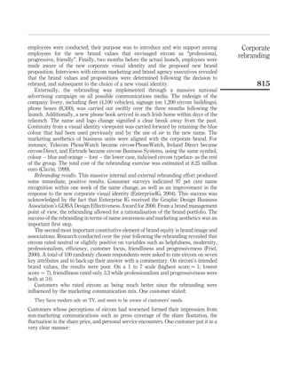employees were conducted; their purpose was to introduce and win support among               Corporate
employees for the new brand values that envisaged eircom as “professional,                  rebranding
progressive, friendly”. Finally, two months before the actual launch, employees were
made aware of the new corporate visual identity and the proposed new brand
proposition. Interviews with eircom marketing and brand agency executives revealed
that the brand values and propositions were determined following the decision to
rebrand, and subsequent to the choice of a new visual identity.                                  815
   Externally, the rebranding was implemented through a massive national
advertising campaign on all possible communications media. The redesign of the
company livery, including ﬂeet (4,100 vehicles), signage (on 1,200 eircom buildings),
phone boxes (8,300), was carried out swiftly over the three months following the
launch. Additionally, a new phone book arrived in each Irish home within days of the
relaunch. The name and logo change signiﬁed a clear break away from the past.
Continuity from a visual identity viewpoint was carried forward by retaining the blue
colour that had been used previously and by the use of eir in the new name. The
marketing aesthetics of business units were aligned with the corporate brand. For
instance, Telecom PhoneWatch became eircom PhoneWatch, Ireland Direct became
eircom Direct, and Eirtrade became eircom Business Systems, using the same symbol,
colour – blue and orange – font – the lower case, italicised eircom typeface- as the rest
of the group. The total cost of the rebranding exercise was estimated at 8.25 million
euro (Clavin, 1999).
   Rebranding results. This massive internal and external rebranding effort produced
some immediate, positive results. Consumer surveys indicated 97 per cent name
recognition within one week of the name change, as well as an improvement in the
response to the new corporate visual identity (EnterpriseIG, 2004). This success was
acknowledged by the fact that Enterprise IG received the Graphic Design Business
Association’s GDBA Design Effectiveness Award for 2000. From a brand management
point of view, the rebranding allowed for a rationalisation of the brand portfolio. The
success of the rebranding in terms of name awareness and marketing aesthetics was an
important ﬁrst step.
   The second most important constitutive element of brand equity is brand image and
associations. Research conducted over the year following the rebranding revealed that
eircom rated neutral or slightly positive on variables such as helpfulness, modernity,
professionalism, efﬁciency, customer focus, friendliness and progressiveness (Friel,
2000). A total of 100 randomly chosen respondents were asked to rate eircom on seven
key attributes and to back-up their answer with a commentary. On eircom’s intended
brand values, the results were poor. On a 1 to 7 scale (highest score ¼ 1; lowest
score ¼ 7), friendliness rated only 3.3 while professionalism and progressiveness were
both at 3.0.
   Customers who rated eircom as being much better since the rebranding were
inﬂuenced by the marketing communication mix. One customer stated:
   They have modern ads on TV, and seem to be aware of customers’ needs.
Customers whose perceptions of eircom had worsened formed their impression from
non-marketing communications such as press coverage of the share ﬂoatation, the
ﬂuctuation in the share price, and personal service encounters. One customer put it in a
very clear manner:
 