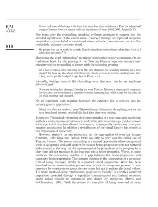 EJM         I have had several dealings with them that were less than satisfactory. Plus the advertised
            image of eircom does not equate with my experience of them (Friel, 2000, Appendix C).
40,7/8
         Five years after the rebranding, anecdotal evidence continues to suggest that the
         intended signiﬁcance of the eircom name, conveyed through an improved corporate
         visual identity, have faded in a continued stream of rather poor customer service. One
         particularly unhappy customer stated:
816
            My phone was out of work for a week; I had to ring them several times before they ﬁxed it, I
            think they are just c * *p.
         Mentioning the word “rebranding” can trigger some rather negative comments. On the
         condolence book for the passing of the Telecom Eireann logo, one internet user
         characterised the rebranding of eircom with the following greeting:
            Let’s fool everyone into believing we’re the new dynamic, by spending millions on a new
            image!! We have no idea about attracting new clients, or how to nurture existing ones, but
            – hey, we’ve got the budget! (Logo Rest in Peace, n.d.).
         Internally, feelings towards the rebranding were also sour, one former employee
         acknowledged:
            Of course nothing had changed. One day we were Telecom Eireann, a bureaucratic company,
            the day after, we were eircom, a customer-oriented company, but really except for the paint on
            the wall, nothing had changed.
         Not all comments were negative, however; the extended line of services was for
         instance greatly appreciated:
            I think that they are modern, I mean Telecom Eireann did not provide anything, now we can
            have broadband internet, detailed bills, back then there was nothing.
         Comments. The radical rebranding of eircom consisting of a new name, new marketing
         aesthetics and a massive advertisement and public relations campaign conducted over
         a short period of time has allowed the company to temporally break-away from past
         negative associations. In addition a revitalisation of the visual identity has created a
         new impression of modernity.
            However, eircom’s current reputation, i.e. the aggregation of everyday images
         (Fombrun, 1996; Gray and Balmer, 1998) has little to offer over the earlier one of
         Telecom Eireann. The eircom rebranding is a missed opportunity where exceptional
         levels of acceptance and staff support for the new brand proposition were not nurtured
         and sustained in the long run. An improvement in the perceptions of the company for a
         short time did not translate in the long run into a better reputation. Worse, in some
         instances, the rebranding resulted in a gap between the brand proposition and
         customers’ brand experience. This ultimate outcome is the consequence of a corporate
         rebrand being managed similar to a product brand programme. What has been
         described as an internalisation process was in fact an acceptance process. It was
         necessary for employees to accept the new name but not to endorse the brand values.
         The brand motto of being “professional, progressive, friendly” is in truth a contrived
         proposition projected through a superﬁcial communication mix. Instead corporate
         brand values should be substantial and shared by employees (Harris and
         de Chernatony, 2001). With the noteworthy exception of being perceived as more
 