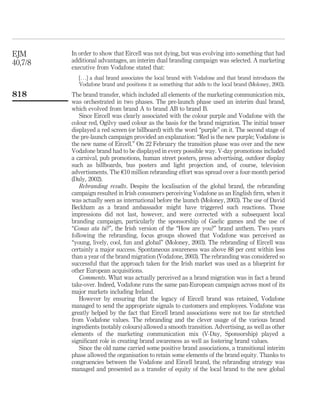 EJM      In order to show that Eircell was not dying, but was evolving into something that had
40,7/8   additional advantages, an interim dual branding campaign was selected. A marketing
         executive from Vodafone stated that:
            [. . .] a dual brand associates the local brand with Vodafone and that brand introduces the
            Vodafone brand and positions it as something that adds to the local brand (Moloney, 2003).
818      The brand transfer, which included all elements of the marketing communication mix,
         was orchestrated in two phases. The pre-launch phase used an interim dual brand,
         which evolved from brand A to brand AB to brand B.
             Since Eircell was clearly associated with the colour purple and Vodafone with the
         colour red, Ogilvy used colour as the basis for the brand migration. The initial teaser
         displayed a red screen (or billboard) with the word “purple” on it. The second stage of
         the pre-launch campaign provided an explanation: “Red is the new purple; Vodafone is
         the new name of Eircell.” On 22 February the transition phase was over and the new
         Vodafone brand had to be displayed in every possible way. V-day promotions included
         a carnival, pub promotions, human street posters, press advertising, outdoor display
         such as billboards, bus posters and light projection and, of course, television
         advertisments. The e10 million rebranding effort was spread over a four-month period
         (Daly, 2002).
             Rebranding results. Despite the localisation of the global brand, the rebranding
         campaign resulted in Irish consumers perceiving Vodafone as an English ﬁrm, when it
         was actually seen as international before the launch (Moloney, 2003). The use of David
         Beckham as a brand ambassador might have triggered such reactions. Those
         impressions did not last, however, and were corrected with a subsequent local
         branding campaign, particularly the sponsorship of Gaelic games and the use of
                       ´
         “Conas ata tu?”, the Irish version of the “How are you?” brand anthem. Two years
         following the rebranding, focus groups showed that Vodafone was perceived as
         “young, lively, cool, fun and global” (Moloney, 2003). The rebranding of Eircell was
         certainly a major success. Spontaneous awareness was above 88 per cent within less
         than a year of the brand migration (Vodafone, 2003). The rebranding was considered so
         successful that the approach taken for the Irish market was used as a blueprint for
         other European acquisitions.
             Comments. What was actually perceived as a brand migration was in fact a brand
         take-over. Indeed, Vodafone runs the same pan-European campaign across most of its
         major markets including Ireland.
             However by ensuring that the legacy of Eircell brand was retained, Vodafone
         managed to send the appropriate signals to customers and employees. Vodafone was
         greatly helped by the fact that Eircell brand associations were not too far stretched
         from Vodafone values. The rebranding and the clever usage of the various brand
         ingredients (notably colours) allowed a smooth transition. Advertising, as well as other
         elements of the marketing communication mix (V-Day, Sponsorship) played a
         signiﬁcant role in creating brand awareness as well as fostering brand values.
             Since the old name carried some positive brand associations, a transitional interim
         phase allowed the organisation to retain some elements of the brand equity. Thanks to
         congruencies between the Vodafone and Eircell brand, the rebranding strategy was
         managed and presented as a transfer of equity of the local brand to the new global
 