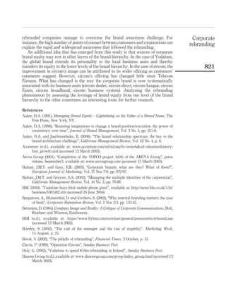 rebranded companies manage to overcome the brand awareness challenge. For                          Corporate
instance, the high number of points of contact between customers and corporations can             rebranding
explain the rapid and widespread awareness that followed the rebranding.
   An additional idea that has emerged from this study is that sources of corporate
brand equity may rest in other layers of the brand hierarchy. In the case of Vodafone,
the global brand extends its personality to the local business units and thereby
transfers its equity to the lower levels of the brand hierarchy. In the case of eircom, the            821
improvement in eircom’s image can be attributed to its wider offering as customers’
comments suggest. However, eircom’s offering has changed little since Telecom
Eireann. What has changed is the way the corporate brand is now systematically
associated with its business units (eircom dealer, eircom direct, eircom League, eircom
Ennis, eircom broadband, eircom business system). Analysing the rebranding
phenomenon by assessing the leverage of brand equity from one level of the brand
hierarchy to the other constitutes an interesting route for further research.

References
Aaker, D.A. (1991), Managing Brand Equity – Capitalizing on the Value of a Brand Name, The
       Free Press, New York, NY.
Aaker, D.A. (1996), “Resisting temptations to change a brand position/execution: the power of
       consistency over time”, Journal of Brand Management, Vol. 3 No. 4, pp. 251-8.
Aaker, D.A. and Joachimsthaler, E. (2000), “The brand relationship spectrum: the key to the
       brand architecture challenge”, California Management Review, Vol. 42 No. 4, p. 8.
Accenture (n.d.), available at: www.accenture.com/xd/xd.asp?it=enweb&xd=aboutushistory
       hist_growth.xml (accessed 13 March 2003).
Areva Group (2001), “Completion of the TOPCO project: birth of the AREVA Group”, press
       release, September3, available at: www.arevagroup.com (accessed 15 March 2003).
Balmer, J.M.T. and Gray, E.R. (2003), “Corporate brands: what are they? What of them?”,
       European Journal of Marketing, Vol. 37 Nos 7/8, pp. 972-97.
Balmer, J.M.T. and Greyser, S.A. (2002), “Managing the multiple identities of the corporation”,
       California Management Review, Vol. 44 No. 3, pp. 76-86.
BBC (2000), “Vodafone buys Irish mobile phone giant”, available at: http://news.bbc.co.uk/1/hi/
       business/1081482.stm (accessed 24 June 2004).
Bergstrom, A., Blumenthal, D. and Crothers, S. (2002), “Why internal branding matters: the case
       of Saab”, Corporate Reputation Review, Vol. 5 Nos 2/3, pp. 133-42.
Bernstein, D. (1984), Company Image and Reality: A Critique of Corporate Communications, Holt,
       Rinehart and Winston, Eastbourne.
BMI (n.d.), available at: https://www.ﬂybmi.com/extranet/general/presscentre/rebrand.asp
       (accessed 13 March 2003).
Brierley, S. (2002), “The cult of the manager and the rise of stupidity”, Marketing Week,
       15 August, p. 23.
Brook, S. (2002), “The pitfalls of rebranding”, Financial Times, 3 October, p. 15.
Clavin, P. (1999), “Operation Eircom”, Sunday Business Post.
Daly, G. (2002), “Vodafone to spend e10m rebranding in Ireland”, Sunday Business Post.
Danone Group (n.d.), available at: www.danonegroup.com/group/index_group.html (accessed 13
       March 2003).
 