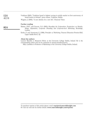 EJM      Vodafone (2003), “Vodafone brand is highest scoring in mobile market on ﬁrst anniversary of
              brand launch in Ireland”, press release, Vodafone, Dublin.
40,7/8
         Wiggins, J. (2003), “A new identity for a new life”, Financial Times.

         Further reading
         Balmer, J.M.T. and Greyser, S.A. (2003), Revealing the Corporation: Perspectives on Identity,
824            Image, Reputation, Corporate Branding and Corporate-level Marketing, Routledge,
               London.
         Kotler, P. and Armstrong, G. (1996), Principles of Marketing, Pearson Education Prentice-Hall,
               Upper Saddle River, NJ.

         About the authors
         Laurent Muzellec is Research Fellow at the University College Dublin, Ireland. He is the
         corresponding author and can be contacted at: laurent.muzellec@ucd.ie
            Mary Lambkin is Professor of Marketing at the University College Dublin, Ireland.




         To purchase reprints of this article please e-mail: reprints@emeraldinsight.com
         Or visit our web site for further details: www.emeraldinsight.com/reprints
 