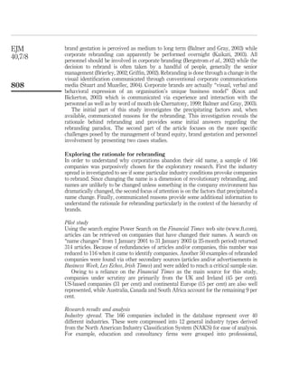 EJM      brand gestation is perceived as medium to long term (Balmer and Gray, 2003) while
40,7/8   corporate rebranding can apparently be performed overnight (Kaikati, 2003). All
         personnel should be involved in corporate branding (Bergstrom et al., 2002) while the
         decision to rebrand is often taken by a handful of people, generally the senior
         management (Brierley, 2002; Grifﬁn, 2002). Rebranding is done through a change in the
         visual identiﬁcation communicated through conventional corporate communications
808      media (Stuart and Muzellec, 2004). Corporate brands are actually “visual, verbal and
         behavioral expression of an organisation’s unique business model” (Knox and
         Bickerton, 2003) which is communicated via experience and interaction with the
         personnel as well as by word of mouth (de Chernatony, 1999; Balmer and Gray, 2003).
            The initial part of this study investigates the precipitating factors and, when
         available, communicated reasons for the rebranding. This investigation reveals the
         rationale behind rebranding and provides some initial answers regarding the
         rebranding paradox. The second part of the article focuses on the more speciﬁc
         challenges posed by the management of brand equity, brand gestation and personnel
         involvement by presenting two cases studies.

         Exploring the rationale for rebranding
         In order to understand why corporations abandon their old name, a sample of 166
         companies was purposively chosen for the exploratory research. First the industry
         spread is investigated to see if some particular industry conditions provoke companies
         to rebrand. Since changing the name is a dimension of revolutionary rebranding, and
         names are unlikely to be changed unless something in the company environment has
         dramatically changed, the second focus of attention is on the factors that precipitated a
         name change. Finally, communicated reasons provide some additional information to
         understand the rationale for rebranding particularly in the context of the hierarchy of
         brands.

         Pilot study
         Using the search engine Power Search on the Financial Times web site (www.ft.com),
         articles can be retrieved on companies that have changed their names. A search on
         “name changes” from 1 January 2001 to 31 January 2003 (a 25-month period) returned
         314 articles. Because of redundancies of articles and/or companies, this number was
         reduced to 116 when it came to identify companies. Another 50 examples of rebranded
         companies were found via other secondary sources (articles and/or advertisements in
         Business Week, Les Echos, Irish Times) and were added to reach a critical sample size.
            Owing to a reliance on the Financial Times as the main source for this study,
         companies under scrutiny are primarily from the UK and Ireland (45 per cent).
         US-based companies (31 per cent) and continental Europe (15 per cent) are also well
         represented, while Australia, Canada and South Africa account for the remaining 9 per
         cent.

         Research results and analysis
         Industry spread. The 166 companies included in the database represent over 40
         different industries. These were compressed into 12 general industry types derived
         from the North American Industry Classiﬁcation System (NAICS) for ease of analysis.
         For example, education and consultancy ﬁrms were grouped into professional,
 