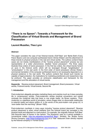 Copyright © Oxford Management Publishing 2010




“There is no Spoon”: Towards a Framework for the
Classification of Virtual Brands and Management of Brand
Precession

Laurent Muzellec, Theo Lynn

Abstract

This paper considers the case of two fictional brands (‘Duff Beer’ and ‘Bertie Bott’s Every
Flavor Beans’) and one computer-synthesized brand (‘Aimee Weber’) and the attachment of
these brands to physical products in the real and virtual worlds. The authors contend these
cases are not merely manifestations of the "reverse product placement" process but are
representative of a wider phenomenon, labelled “brand precession”. The three cases
illustrate three orders of brand precession. In the first two orders, the virtual brands foment
an aura in the fictional world, which will be leveraged through “tangibilisation” or
“productisation” in the real world. In the third order of brand precession (Aimee Weber),
commercial translation of the computer synthesised brand is not necessarily dependent on a
physical existence in the real world. The authors contend that should such brands be
capable of legal protection, the implications for marketing practitioners and researchers may
be profound. The paper provides an embryonic classification and framework for the
management and the articulation of virtual brands.

Keywords: Reverse product placement, Brand management, Brand precession, Virtual
worlds, Fictional brands, Virtual brands, Second life

1. Introduction

Post-modernism allegedly pervades marketing theory and practice much as it does everyday
life in contemporary society. Post-modernism refutes practical conventions and overall
contrasts the modernist idea that there is one single reality. As Brown explains, “Post-
modernity is a depthless world of simulation, where images bear no discernable relationship
to external reality and where artifice of, in the words of the post-modern rock group U2, is
‘even better than the real thing’” (Brown 1995).

Post-modernism manifests in many ways including "reverse product placement". Reverse
product placement is when virtual artefacts from the fictional brand are recreated in the
physical world and attached to a real product. For example, the originally fictional ‘Duff Beer’
(the favourite beer of Homer in the cartoon ‘The Simpsons’) was for a period available in
conventional outlets (http://en.wikipedia.org/wiki/Duff_Beer). Similarly, the ‘Bubba Gump
Shrimp Company’ (http://www.bubbagump.com) is a “real” restaurant chain directly inspired
by the fictional company in ‘Forrest Gump’.


Published: January 2010 in Management Online REview , www.morexpertise.com     ISSN 1996-3300                   1
 