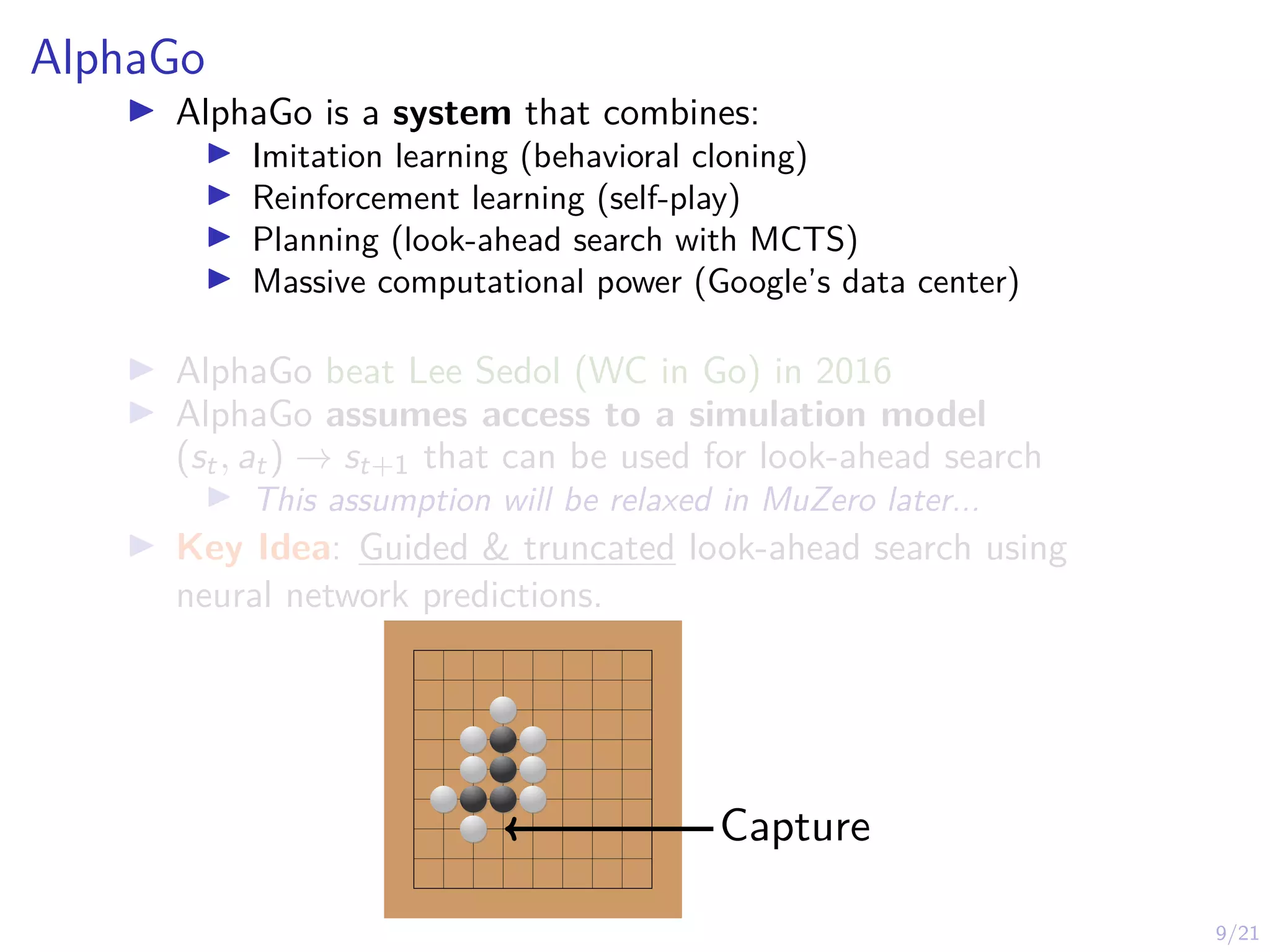 9/21
AlphaGo
I AlphaGo is a system that combines:
I Imitation learning (behavioral cloning)
I Reinforcement learning (self-play)
I Planning (look-ahead search with MCTS)
I Massive computational power (Google’s data center)
I AlphaGo beat Lee Sedol (WC in Go) in 2016
I AlphaGo assumes access to a simulation model
(st, at) → st+1 that can be used for look-ahead search
I This assumption will be relaxed in MuZero later...
I Key Idea: Guided & truncated look-ahead search using
neural network predictions.
Capture
 