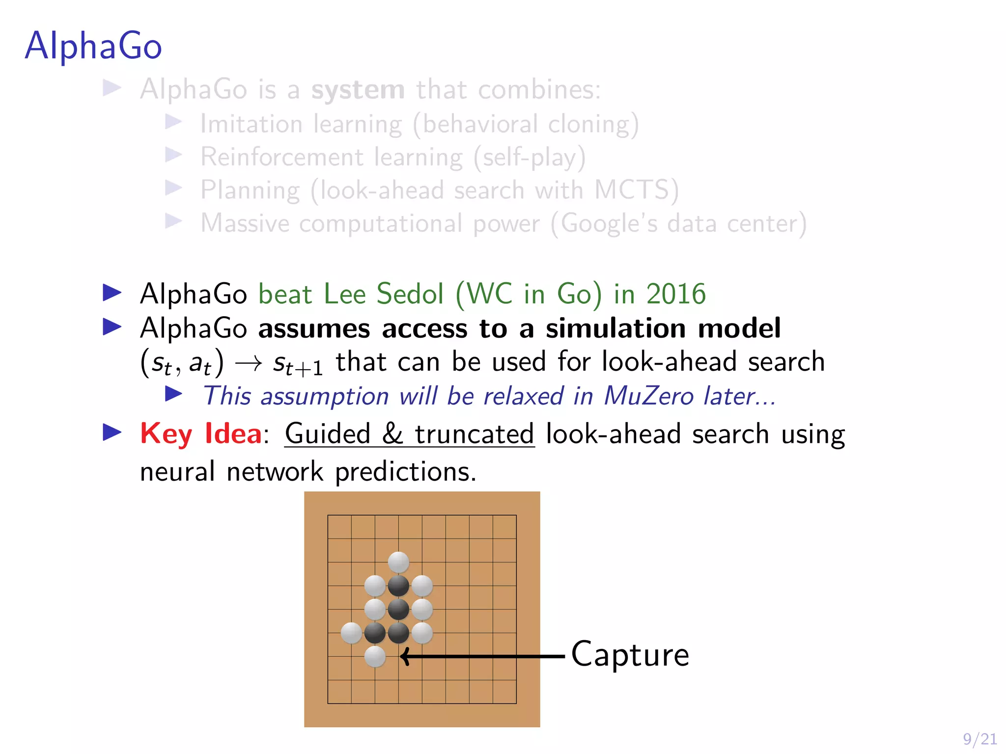 9/21
AlphaGo
I AlphaGo is a system that combines:
I Imitation learning (behavioral cloning)
I Reinforcement learning (self-play)
I Planning (look-ahead search with MCTS)
I Massive computational power (Google’s data center)
I AlphaGo beat Lee Sedol (WC in Go) in 2016
I AlphaGo assumes access to a simulation model
(st, at) → st+1 that can be used for look-ahead search
I This assumption will be relaxed in MuZero later...
I Key Idea: Guided & truncated look-ahead search using
neural network predictions.
Capture
 