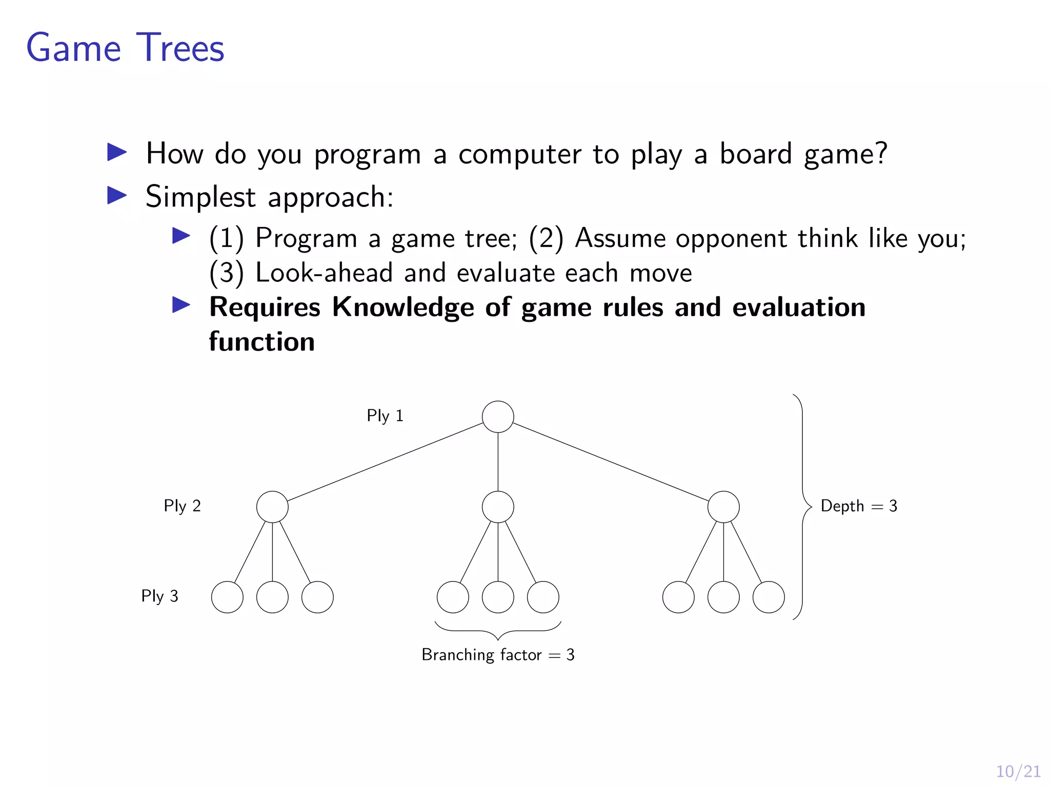10/21
Game Trees
I How do you program a computer to play a board game?
I Simplest approach:
I (1) Program a game tree; (2) Assume opponent think like you;
(3) Look-ahead and evaluate each move
I Requires Knowledge of game rules and evaluation
function
Ply 1
Ply 2
Ply 3
Depth = 3
Branching factor = 3
 