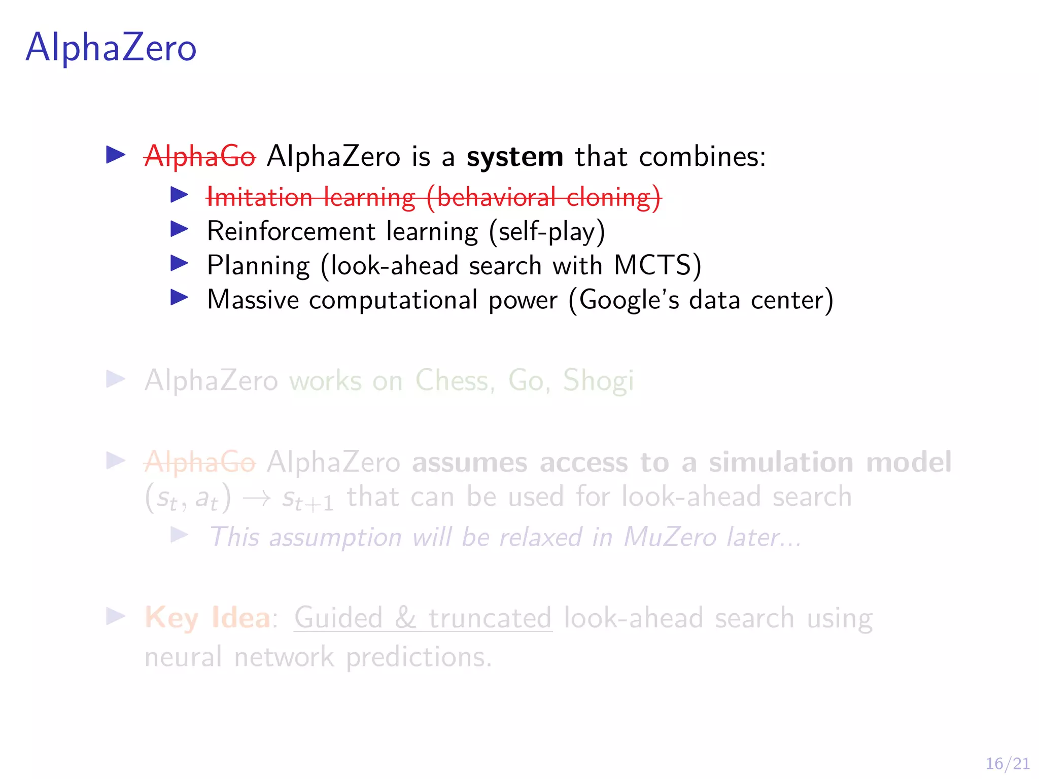 16/21
AlphaZero
I AlphaGo AlphaZero is a system that combines:
I Imitation learning (behavioral cloning)
I Reinforcement learning (self-play)
I Planning (look-ahead search with MCTS)
I Massive computational power (Google’s data center)
I AlphaZero works on Chess, Go, Shogi
I AlphaGo AlphaZero assumes access to a simulation model
(st, at) → st+1 that can be used for look-ahead search
I This assumption will be relaxed in MuZero later...
I Key Idea: Guided & truncated look-ahead search using
neural network predictions.
 