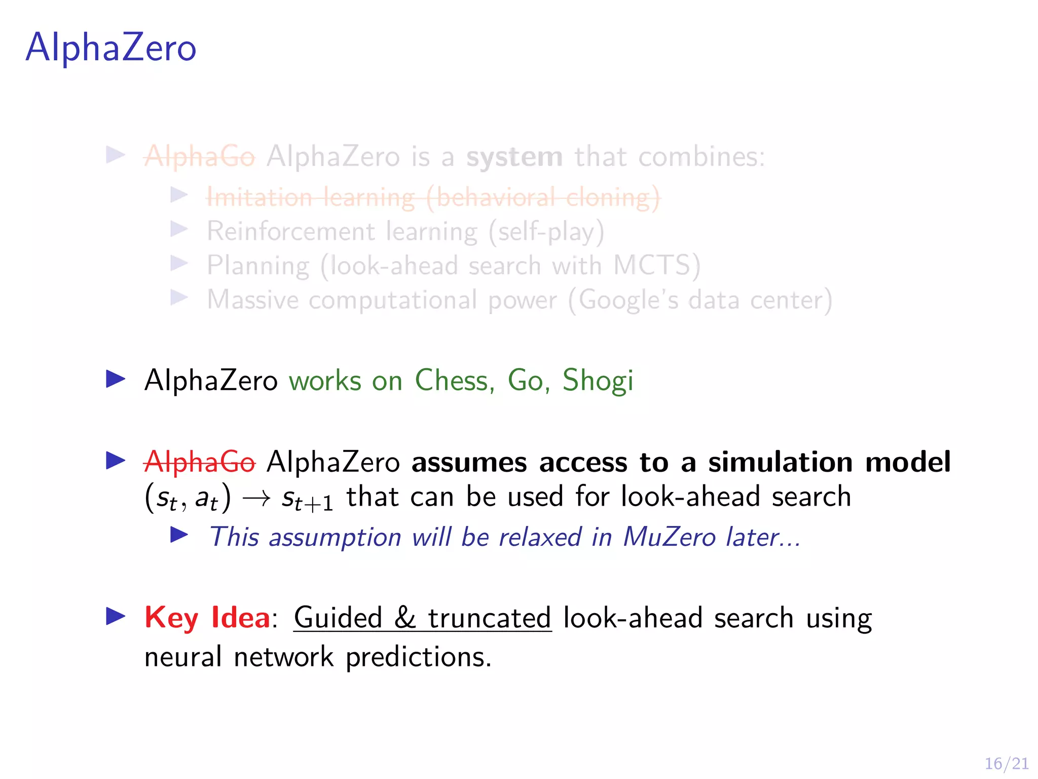 16/21
AlphaZero
I AlphaGo AlphaZero is a system that combines:
I Imitation learning (behavioral cloning)
I Reinforcement learning (self-play)
I Planning (look-ahead search with MCTS)
I Massive computational power (Google’s data center)
I AlphaZero works on Chess, Go, Shogi
I AlphaGo AlphaZero assumes access to a simulation model
(st, at) → st+1 that can be used for look-ahead search
I This assumption will be relaxed in MuZero later...
I Key Idea: Guided & truncated look-ahead search using
neural network predictions.
 