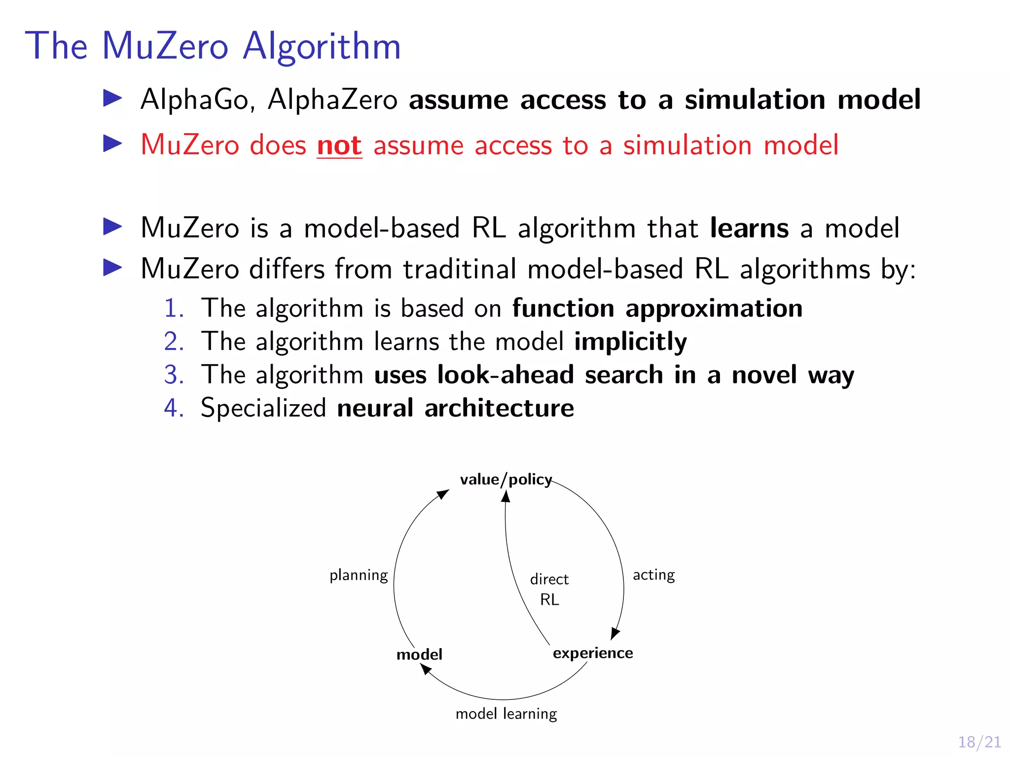 18/21
The MuZero Algorithm
I AlphaGo, AlphaZero assume access to a simulation model
I MuZero does not assume access to a simulation model
I MuZero is a model-based RL algorithm that learns a model
I MuZero differs from traditinal model-based RL algorithms by:
1. The algorithm is based on function approximation
2. The algorithm learns the model implicitly
3. The algorithm uses look-ahead search in a novel way
4. Specialized neural architecture
model experience
value/policy
direct
RL
acting
model learning
planning
 
