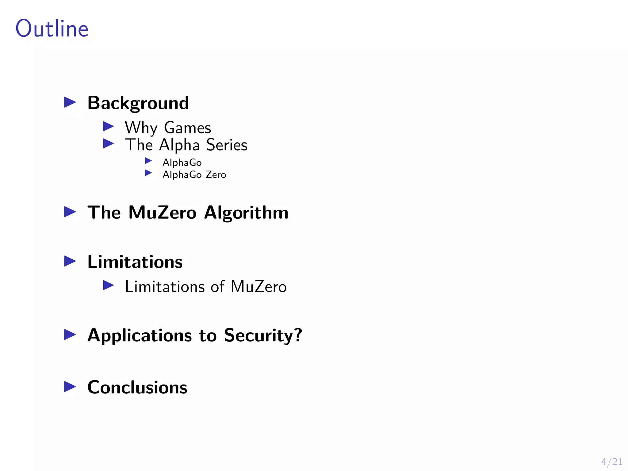 4/21
Outline
I Background
I Why Games
I The Alpha Series
I AlphaGo
I AlphaGo Zero
I The MuZero Algorithm
I Limitations
I Limitations of MuZero
I Applications to Security?
I Conclusions
 