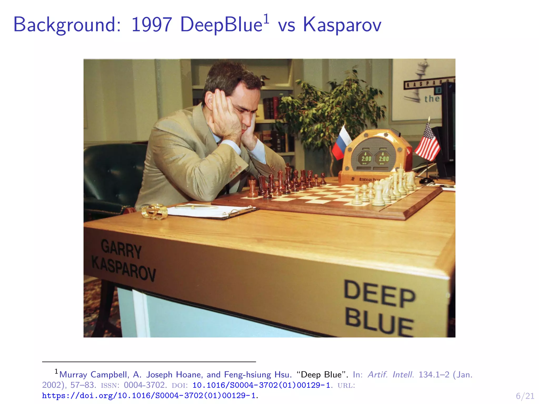6/21
Background: 1997 DeepBlue1
vs Kasparov
1
Murray Campbell, A. Joseph Hoane, and Feng-hsiung Hsu. “Deep Blue”. In: Artif. Intell. 134.1–2 (Jan.
2002), 57–83. issn: 0004-3702. doi: 10.1016/S0004-3702(01)00129-1. url:
https://doi.org/10.1016/S0004-3702(01)00129-1.
 