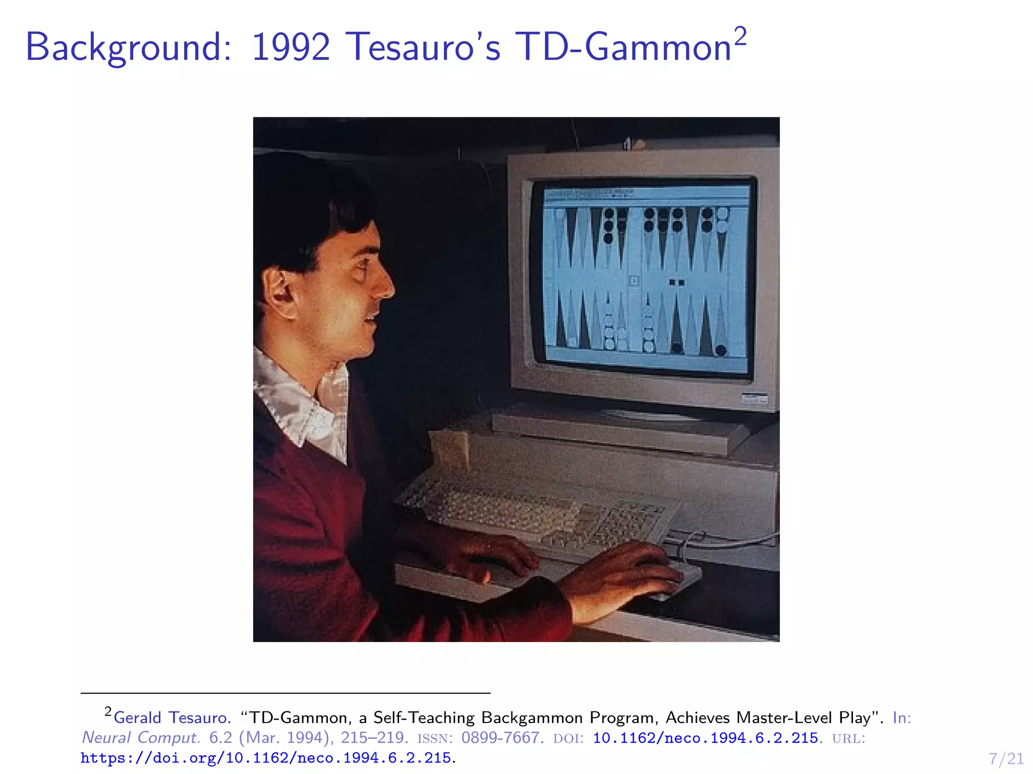 7/21
Background: 1992 Tesauro’s TD-Gammon2
2
Gerald Tesauro. “TD-Gammon, a Self-Teaching Backgammon Program, Achieves Master-Level Play”. In:
Neural Comput. 6.2 (Mar. 1994), 215–219. issn: 0899-7667. doi: 10.1162/neco.1994.6.2.215. url:
https://doi.org/10.1162/neco.1994.6.2.215.
 