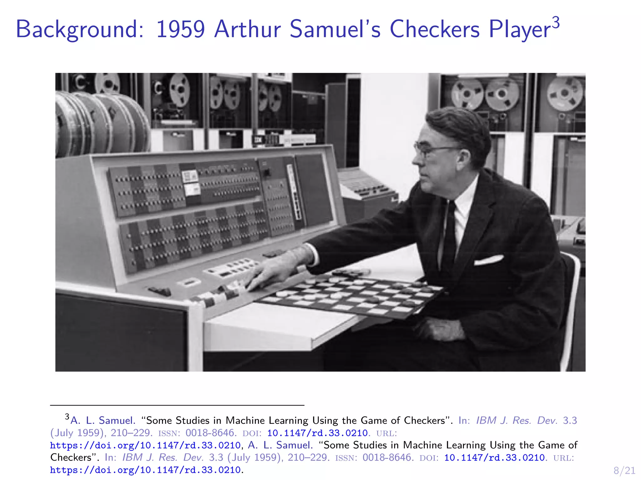 8/21
Background: 1959 Arthur Samuel’s Checkers Player3
3
A. L. Samuel. “Some Studies in Machine Learning Using the Game of Checkers”. In: IBM J. Res. Dev. 3.3
(July 1959), 210–229. issn: 0018-8646. doi: 10.1147/rd.33.0210. url:
https://doi.org/10.1147/rd.33.0210, A. L. Samuel. “Some Studies in Machine Learning Using the Game of
Checkers”. In: IBM J. Res. Dev. 3.3 (July 1959), 210–229. issn: 0018-8646. doi: 10.1147/rd.33.0210. url:
https://doi.org/10.1147/rd.33.0210.
 