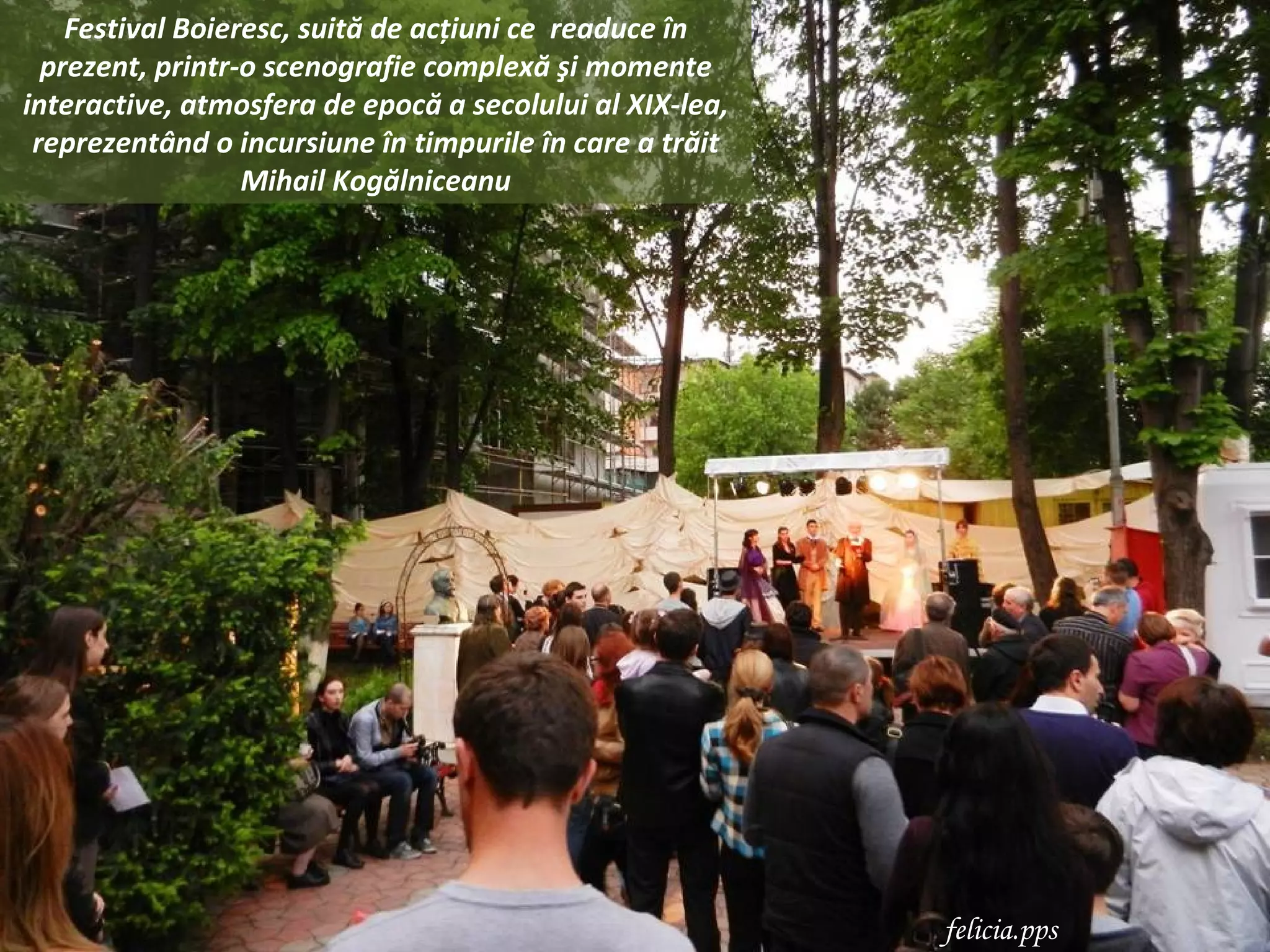 Festival Boieresc, suită de acţiuni ce readuce în
  prezent, printr-o scenografie complexă şi momente
interactive, atmosfera de epocă a secolului al XIX-lea,
 reprezentând o incursiune în timpurile în care a trăit
                  Mihail Kogălniceanu




                                                          felicia.pps
 