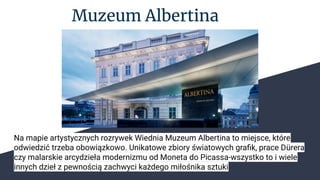 Muzeum Albertina
Na mapie artystycznych rozrywek Wiednia Muzeum Albertina to miejsce, które
odwiedzić trzeba obowiązkowo. Unikatowe zbiory światowych graﬁk, prace Dürera
czy malarskie arcydzieła modernizmu od Moneta do Picassa-wszystko to i wiele
innych dzieł z pewnością zachwyci każdego miłośnika sztuki
 