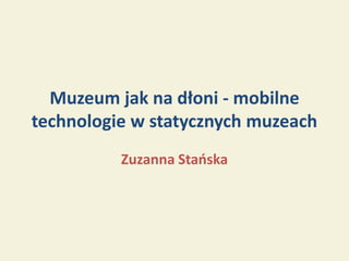 Muzeum jak na dłoni - mobilne
technologie w statycznych muzeach
          Zuzanna Stańska
 