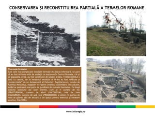 CONSERVAREA ŞI RECONSTITUIREA PARŢIALĂ A TERMELOR ROMANE
Thermele Drobetei
Sunt cele mai complicate instalatii termale din Dacia Inferioară. Se pare
că au fost utilizate atât de soldaţii ce staţionau în Castrul Drobeta, cât şi
de populaţia civilă. Au fost construite de soldaţi ai LEG. V MACEDONICA o
dată cu castrul, iar la începutul secolului al III-lea au fost refăcute şi
„modernizate” de un detaşament al Cohortei I Sagittariorum, condus de
Aurelius Mercurius, magister in Figlinis (maistru cărămidar). Din păcate,
astăzi se pastrează mai puţin de jumătate din ruinele thermelor. Pe lângă
dotările obişnuite ale unor therme, cum ar fi camera de foc
(PRAEFURNIUM), camera de aburi (LACONICUM), sala de baie
(CALDARIUM), camera de apă rece (FRIGIDARIUM) şi altele, în partea de
nord se găseau săli de lectură şi un spaţiu pentru exerciţii şi întreceri
sportive, PALESTRA.
 