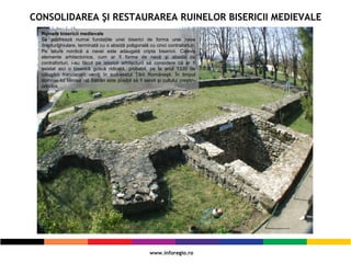 CONSOLIDAREA ŞI RESTAURAREA RUINELOR BISERICII MEDIEVALE
Ruinele bisericii medievale
Se pastrează numai fundaţiile unei biserici de forma unei nave
dreptunghiulare, terminată cu o absidă poligonală cu cinci contraforturi.
Pe latura nordică a navei este adaugată cripta bisericii. Cateva
elemente arhitectonice, cum ar fi forma de navă şi absida cu
contraforturi, i-au făcut pe istoricii arhitecturii să considere că ar fi
existat aici o biserică gotică ridicată, probabil, pe la anul 1335 de
călugării franciscani veniţi în sud-vestul Ţării Româneşti. În timpul
domniei lui Mircea cel Bătrân este posibil să fi servit şi cultului creştin-
ortodox.
 