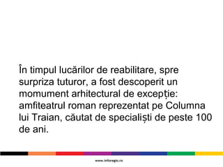 În timpul lucărilor de reabilitare, spre
surpriza tuturor, a fost descoperit un
momument arhitectural de excep ie:ț
amfiteatrul roman reprezentat pe Columna
lui Traian, căutat de speciali ti de peste 100ș
de ani.
 