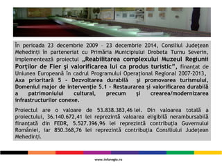 În perioada 23 decembrie 2009 – 23 decembrie 2014, Consiliul Judeţean
Mehedinţi în parteneriat cu Primăria Municipiului Drobeta Turnu Severin,
implementează proiectul „Reabilitarea complexului Muzeul Regiunii
Porţilor de Fier şi valorificarea lui ca produs turistic”, finanţat de
Uniunea Europeană în cadrul Programului Operaţional Regional 2007-2013,
Axa prioritară 5 – Dezvoltarea durabilă şi promovarea turismului,
Domeniul major de intervenţie 5.1 – Restaurarea şi valorificarea durabilă
a patrimoniului cultural, precum şi crearea/modernizarea
infrastructurilor conexe.
Proiectul are o valoare de 53.838.383,46lei. Din valoarea totală a
proiectului, 36.140.672,41 lei reprezintă valoarea eligibilă nerambursabilă
finanţată din FEDR, 5.527.396,96 lei reprezintă contribuţia Guvernului
României, iar 850.368,76 lei reprezintă contribuţia Consiliului Judeţean
Mehedinţi.
 