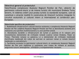 Obiectivul general al proiectului:
Valorificarea complexului Muzeului Regiunii Porţilor de Fier, obiectiv de
patrimoniu cultural-istoric şi de interes turistic din municipiul Drobeta Turnu
Severin, în vederea creării unui produs turistic la standarde europene, care să
constituie o atracţie inedită în construirea de itinerarii turistice integrate în
circuitul ecoturistic şi cultural intern şi internaţional al coridorului pan-
European.
Obiectivele specifice ale proiectului:
1. Reabilitarea infrastructurii cultural-istorice existente a complexului Muzeului Regiunii
Porţilor de Fier (clădirea Muzeului Regiunii Porţilor de Fier) şi dezvoltarea acesteia prin
realizarea unui pavilion multifuncţional şi a unui pavilion anexă.
2. Dezvoltarea durabilă a infrastructurii de turism şi punerea ei în valoare prin
reconstituirea elementelor de civilizaţie romană (castrul roman Drobeta, Podul lui
Traian, Thermele romane cu palestra,) şi a elementelor de civilizaţie medievală
(fortificaţia medievală din colţul de sud-vest al castrului roman şi ruinele bisericii
medievale cu contraforturi).
3. Facilitarea accesului la patrimoniul cultural-istoric al complexului Muzeului Regiunii
Porţilor de Fier prin stabilirea şi susţinerea unui traseu de vizitare al acestuia,
asigurarea tuturor amenajărilor, utilităţilor şi echipamentelor necesare.
 