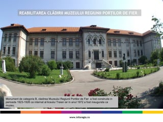 REABILITAREA CLĂDIRII MUZEULUI REGIUNII PORŢILOR DE FIER
Monument de categoria B, cladirea Muzeului Regiunii Portilor de Fier a fost construita in
perioada 1923-1926 ca internat al liceului Traian iar in anul 1972 a fost inaugurata ca
muzeu.
 