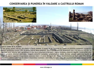 Castrul roman de la Drobeta
A fost prima cetate ridicata din piatra in Dacia romana. O scena de pe Columna lui Traian ce prezinta momentul inaugurarii
podului (primavara anului 105) ne arata castrul deja construit. Este o fortificatie de dimensiuni mici (137,50 m x 123 m), ce
cuprinde intre laturile sale aproximativ 2 ha. Ca si structura interioara, castrul Drobeta respecta regulile constructiei unui
castru cu porti, drumuri interioare, magazii,camerele soldatilor, praetorium si altele. Ruinele actuale pastreaza forma de
cruce pe care a capatat-o organizarea spatiului intern in urma retragerii din timpul lui Constantin cel Mare (306-337). Ultima
refacere a castrului dateaza din timpul imparatului Justinian I (527-565). In acest timp, din locuintele din jurul castrului a luat
nastere orasul antic Drobeta.
CONSERVAREA ŞI PUNEREA ÎN VALOARE A CASTRULUI ROMAN
 