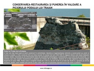 CONSERVAREA-RESTAURAREA ŞI PUNEREA ÎN VALOARE A
PICIORULUI PODULUI LUI TRAIAN
Podul lui Traian de la Drobeta
A fost cel mai mare pod al lumii construit în antichitate. Mareţia şi ingeniozitatea tehnică a construcţiei au uimit şi
uimesc şi astăzi. A fost construit într-un timp record, în numai trei ani (103-105) în răgazul dintre cele două războaie
dacice. Astăzi, folosindu-se de informaţiile date de cercetările arheologice, numismatice, ca şi cele de pe Columnă, s-a
realizat cea mai reuşită reconstituire a podului lui Traian de la Drobeta. Autorul ei a fost inginerul francez Edgar
Duperrex în anul 1906. Podul avea o lungime totală de 1135 m, lat de 14,55 m şi înalt de 18,60 m, sprijinit pe 20 de
picioare. Astăzi, sunt vizibile pila portal şi pila culee, pe care se sprijinea suprastructura din lemn a podului.
 