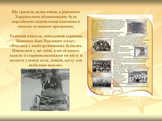 Ще гриміли залпи війни, а рішенням
Харківського облвиконкому було
передбачено відновлення навчання в
школах за повною програмою.
Тодішній вчитель, військовий керівник
Пащенко Іван Павлович згадує:
«Вчилися у напівзруйнованих будівлях.
Навчалися у дві зміні, а після занять
ходили зі старшокласниками по місту й
шукали уламки скла, дошки, цеглу для
відбудови школи».
 