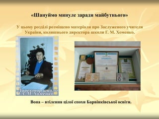 «Шануймо минуле заради майбутнього»
У цьому розділі розміщено матеріали про Заслуженого учителя
України, колишнього директора школи Г. М. Хоменко.
Вона – втілення цілої епохи Барвінківської освіти.
 