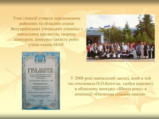 Учні гімназії ставали переможцями
районних та обласних етапів
Всеукраїнських учнівських олімпіад з
навчальних предметів, творчих
конкурсів, конкурсу-захисту робіт
учнів-членів МАН.
У 2008 році навчальний заклад, який в той
час очолювала Н.О.Коптєва, здобув перемогу
в обласному конкурсі «Школа року» в
номінації «Оновлена сільська школа».
 