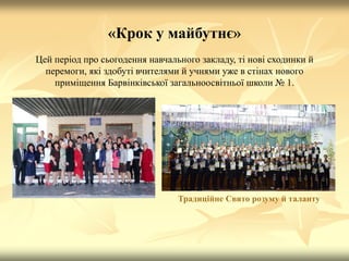 «Крок у майбутнє»
Цей період про сьогодення навчального закладу, ті нові сходинки й
перемоги, які здобуті вчителями й учнями уже в стінах нового
приміщення Барвінківської загальноосвітньої школи № 1.
Традиційне Свято розуму й таланту
 