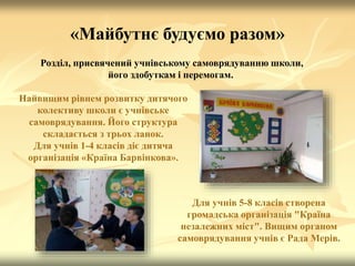«Майбутнє будуємо разом»
Розділ, присвячений учнівському самоврядуванню школи,
його здобуткам і перемогам.
Найвищим рівнем розвитку дитячого
колективу школи є учнівське
самоврядування. Його структура
складається з трьох ланок.
Для учнів 1-4 класів діє дитяча
організація «Країна Барвінкова».
Для учнів 5-8 класів створена
громадська організація "Країна
незалежних міст". Вищим органом
самоврядування учнів є Рада Мерів.
 