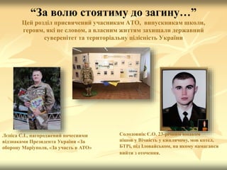“За волю стоятиму до загину…”
Цей розділ присвячений учасникам АТО, випускникам школи,
героям, які не словом, а власним життям захищали державний
суверенітет та територіальну цілісність України
Лєпіса С.І., нагороджений почесними
відзнаками Президента України «За
оборону Маріуполя, «За участь в АТО»
Солодовнік Є.О. 23-річним юнаком
пішов у Вічність у киплячому, мов котел,
БТРі, під Іловайськом, на якому намагався
вийти з оточення.
 