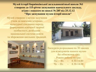 Музей історії Барвінківської загальноосвітньої школи №1
створено до 115-річчя заснування навчального закладу,
згідно з наказом по школі № 285 від 25.12.12
"Про заснування музею історії школи"
Музей створено з метою залучення
учнів до вивчення історико-
культурної спадщини народу,
формування освіченої творчої
особистості, розбудови
національної системи освіти
та збереження шкільних традицій.
Екскурсія розрахована на 30 хвилин
для відвідувачів нашого музею
без обмеження віку.
Режим роботи музею:
Пн .– Вт. - 8.30-14.00
Чт. – Пт. - 8.30-14.00
 