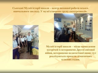 Сьогодні Музей історії школи – центр виховної роботи всього
навчального закладу. У музеї створено групу екскурсоводів.
Музей історії школи – місце проведення
зустрічей із ветеранами Другої світової
війни, ветеранами педагогічної ниви; тут
реалізуються проекти тематичних
класних годин.
 