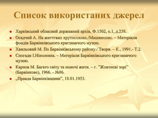 Cписок використаних джерел
 Харківський обласний державний архів, Ф.1502, о.1, д.238.
 Осадчий А. На життєвих крутосхилах./Машинопис. – Матеріали
фондів Барвінківського краєзнавчого музею.
 Хвильовий М. По Барвінківському району./ Твори. – К., 1991.- Т.2.
 Спогади І.Ніколенка. – Матеріали Барвінківського краєзнавчого
музею.
 Карпов М. Багато світу та поночі жити. – г. ”Жовтневі зорі”
(Барвінкове), 1966. - №86.
 „Правда Барвінківщини”, 18.01.1953.
 