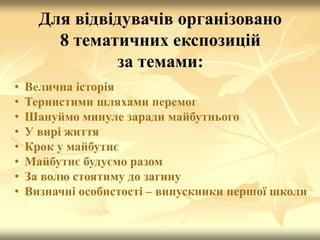 Для відвідувачів організовано
8 тематичних експозицій
за темами:
• Велична історія
• Тернистими шляхами перемог
• Шануймо минуле заради майбутнього
• У вирі життя
• Крок у майбутнє
• Майбутнє будуємо разом
• За волю стоятиму до загину
• Визначні особистості – випускники першої школи
 
