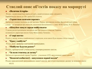Стислий опис об’єктів показу на маршруті
 «Велична історія»
Розділ, де розглядається період історії, у який починала свою діяльність
Барвінківська школа до 30-х років ХХ століття.
 «Тернистими шляхами перемог»
Цей розділ умовно поділено на дві частини. Перша, присвячена подіям Другої світової війни,
а інша – це матеріали про вчителів, захисників Батьківщини, а саме: В.М.Сороку, К.П. Пащенко.
 «Шануймо минуле заради майбутнього»
У цьому розділі розміщено матеріали про Заслуженого учителя України,
колишнього директора школи Анну Миколаївну Хоменко.
 «У вирі життя»
Розділ, у якому можна ознайомитися із періодом, коли школі було надано статус гімназії.
 “Крок у майбутнє”
Розділ, який засвідчує сьогодення навчального.
 “Майбутнє будуємо разом»”
Розділ, присвячений учнівському самоврядуванню школи.
 “За волю стоятиму до загину”
Цей розділ присвячений героям України – учасникам АТО, випускникам нашої школи
 “Визначні особистості – випускники першої школи”
Розділ присвячений випускникам нашої школи, які стали відомими далеко за межами свого
міста
 