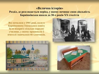 «Велична історія»
Розділ, де розглядається період, у якому починає свою діяльність
Барвінківська школа до 30-х років ХХ століття
Все почалося у 1901 році, коли в
Барвінковому Ізюмського повіту
було відкрите сільське народне
училище, у якому працювало 2
вчителі і навчалося 66 хлопчиків.
 