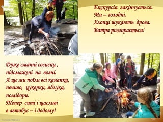 FokinaLida.75@mail.ru
Екскурсія закінчується.
Ми – голодні.
Хлопці шукають дрова.
Ватра розгорається!
Дуже смачні сосиски ,
підсмажені на вогні.
А ще ми поїли всі канапки,
печиво, цукерки, яблука,
помідори.
Тепер ситі і щасливі
в автобус – і додому!
 